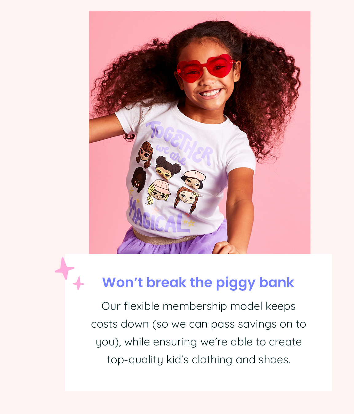Won't break the piggy bank - Our flexible membership model keeps costs down (so we can pass savings on to you), while ensuring we're able to create top-quality kid's clothing and shoes.