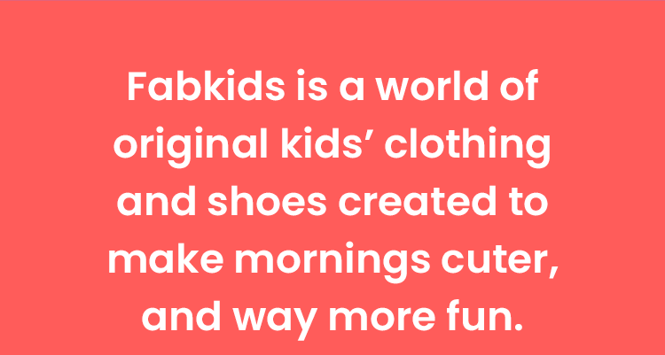 FabKids is a world of original kids' clothing and shoes created to make mornings cuter, and way more fun.