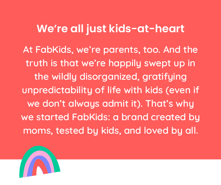 At FabKids, we're parents, too. And the truth is that we're happily swept up in the wildly disorganized, gratifying, unpredictability of life with kids (even if we don't always admit it). That's why we started FabKids: a brand created by moms, tested by kids, and loved by all.