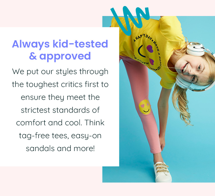 Always kid-tested & approved - We put our styles through the toughest critics first to ensure they meet the strictest standards of comfort and cool. Think tag-free tees, easy-on sandals and more!