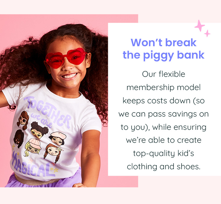 Won't break the piggy bank - Our flexible membership model keeps costs down (so we can pass savings on to you), while ensuring we're able to create top-quality kid's clothing and shoes.