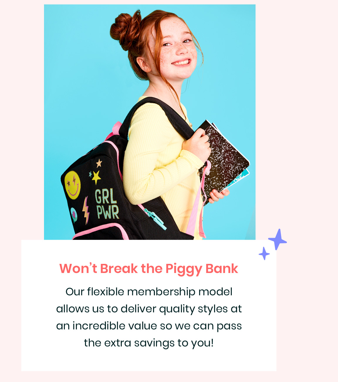Won‘t Break the Piggy Bank - Out flexible membership model allows us to deliver quality styles at an incredible value so we can pass the extra savings to you!