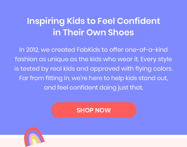 Inspiring Kids to Feel Confident in Their Own Shoes - In 2012, we created FabKids to offer one-of-a-kind fashion as unique as the kids who wear it. Every style is tested by real kids and approved with flying colors. Far from fitting in, we're here to help kids stand out, and feel confident doing just that.