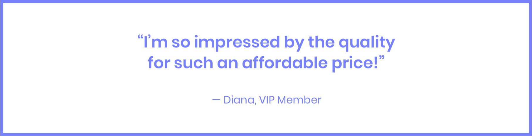 I‘m so impressed by the quality for such an affordable price! - Diana, VIP Member
