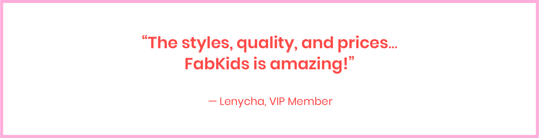 The styles, quality, and prices... FabKids is amazing! - Lenycha, VIP Member