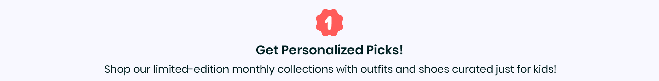 1. Get personalized picks! - Shop our limited-edition monthly collections with outfits and shoes curated just for kids!
