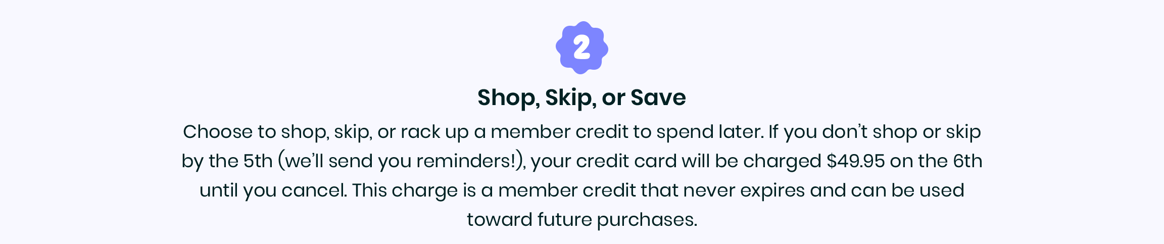 2. Shop, skip or save - Choose to shop, skip or rack up a member credit to spend later.  If you don't shop or skip by the 5th (we'll send you reminders!), your credit card will be charged $49.95 on the 6th until you cancel. This charge is a member credit that never expires and can be used toward future purchases.