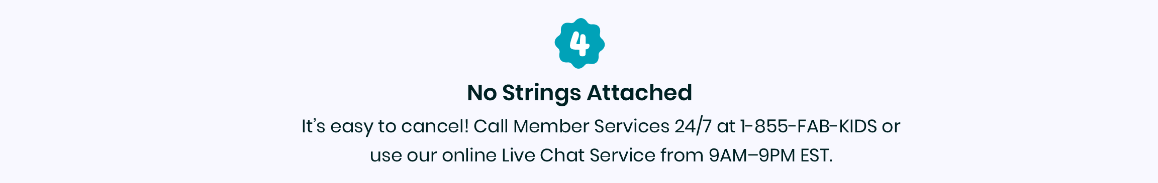 4. No strings attached - It's easy to cancel! Call Member Services 24/7 at 1-855-322-5437 or use our online Live Chat Service from 9AM-9PM EST.