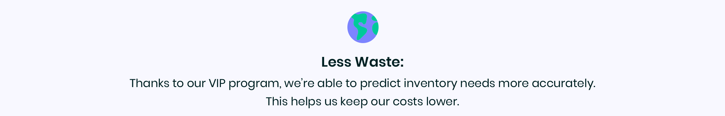 Less Waste: Thanks to our VIP Program, we're able to predict inventory needs more accurately. This helps us keep our costs lower.