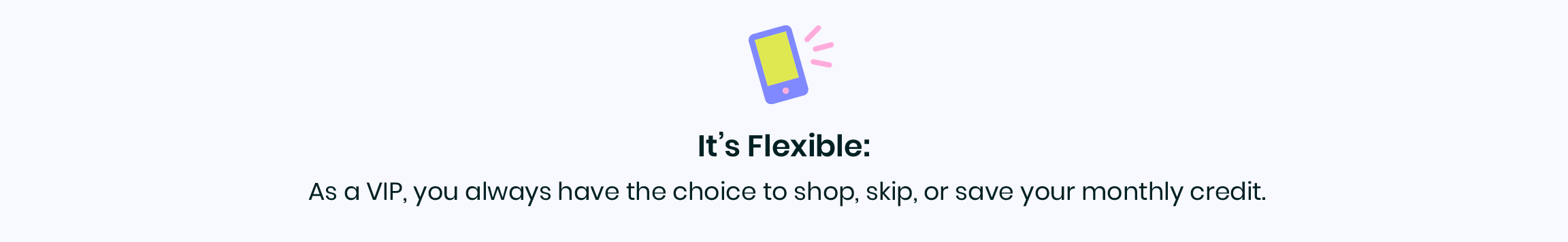 It's Flexible: As a VIP, you always have the choice to shop, skip, or save your monthly credit.