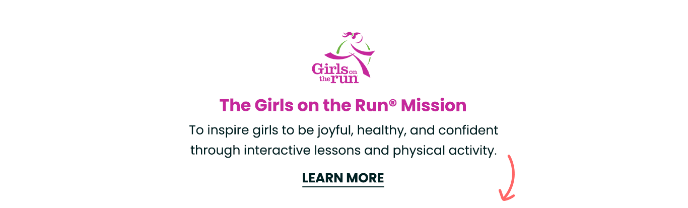The Girls on the Run® Mission - To inspire girls to be joyful, healthy, and confident through interactive lessons and physical activity.