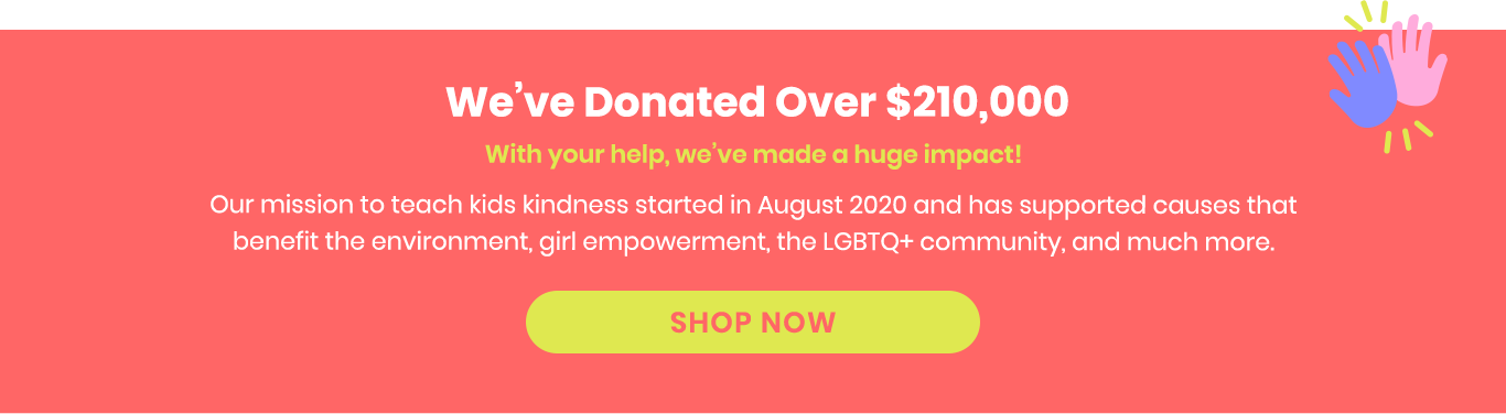 We've Donated Over $210,000. With your help, we've made a huge impact! Our mission to teach kids kindness started in August 2020 and has supported causes that benefit the environment, girl empowerment, the LGBTQ+ community, and much more.